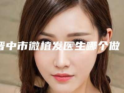 晋中市微植发医生哪个做的好-钱军整形医生看看谁更厉害