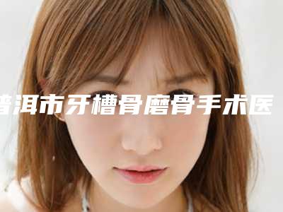 普洱市牙槽骨磨骨手术医生在榜清单前10强技术实力强-普洱市李发英口腔医生