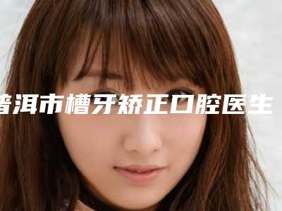 普洱市槽牙矫正口腔医生排行前十哪位效果好-普洱市槽牙矫正医生告诉你哪个好且实惠