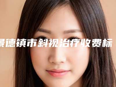 景德镇市斜视治疗收费标准全新一览-景德镇市斜视治疗手术治疗费用是多少