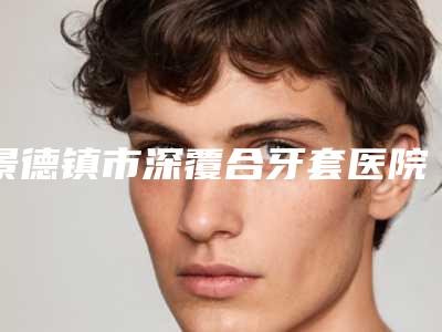 景德镇市深覆合牙套医院排名榜前10强呈现推出(景德镇市深覆合牙套口腔医院含新价格表收费标准)