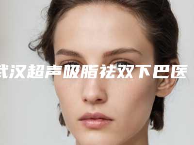 武汉超声吸脂祛双下巴医院排行榜点名10家!武汉星妍俪人医疗美容门诊部等不光口碑好,实力经验也nice