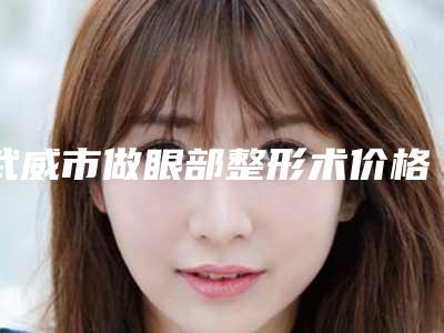 武威市做眼部整形术价格(费用)清单热门火爆一览-武威市做眼部整形术手术治疗价格是多少