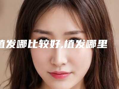 植发哪比较好,植发哪里的好