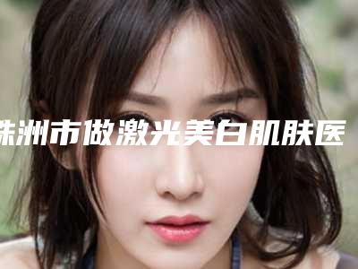 株洲市做激光美白肌肤医院排行榜十强走访-株洲市做激光美白肌肤整形医院