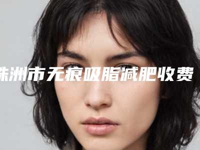 株洲市无痕吸脂减肥收费明细干货曝光(无痕吸脂减肥均价为:8428元)