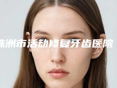 株洲市活动修复牙齿医院排行榜top10强标准发布（株洲市活动修复牙齿口腔医院上榜）