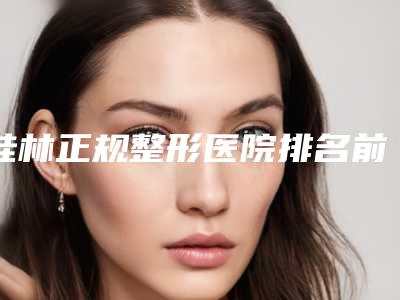桂林正规整形医院排名前五,top前五的正规整形医院,帮你正确做攻略