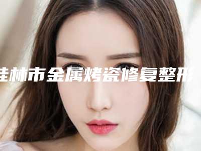 桂林市金属烤瓷修复整形价格(价目)表2025全新来袭,速览(金属烤瓷修复整形均价为:2554元)