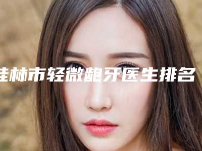 桂林市轻微龅牙医生排名选择哪位好-桂林市轻微龅牙口腔医生
