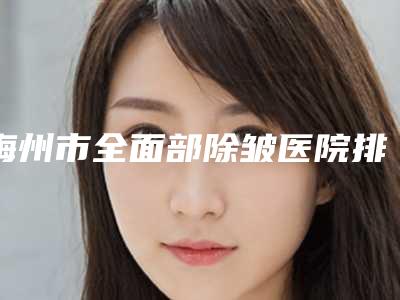 梅州市全面部除皱医院排行前十名哪些权威(梅州市全面部除皱整形医院)