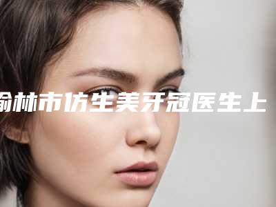 榆林市仿生美牙冠医生上榜名单前十强新鲜出炉-榆林市贺成君口腔医生