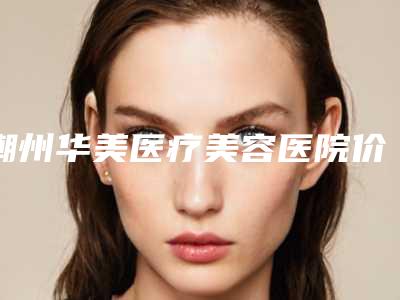潮州华美医疗美容医院价目表-推荐刘桂英医生,陈运祥医生