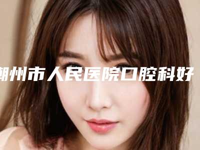 潮州市人民医院口腔科好不好-收费标准详情公布