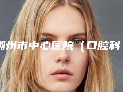 潮州市中心医院（口腔科）好吗-价格收费表均价一览