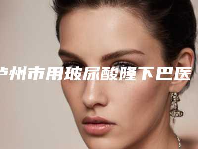 泸州市用玻尿酸隆下巴医院口碑排行top10热门推荐(泸州市用玻尿酸隆下巴整形医院)