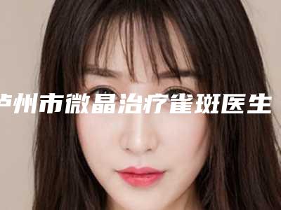 泸州市微晶治疗雀斑医生排名前五:上榜均为实力口碑评选-泸州市黎鸿章整形医生