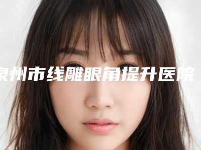 泉州市线雕眼角提升医院上榜名单前10强榜单（泉州市亿星医疗美容门诊部人气口碑不错）