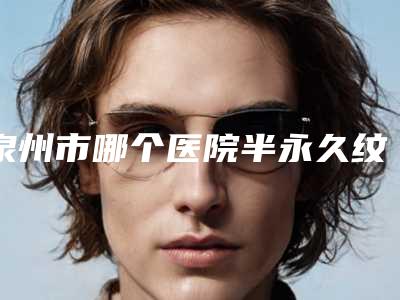 泉州市哪个医院半永久纹眉消除好(泉州娉娉淑女.美容实力有保障)