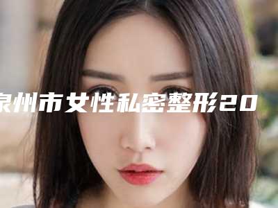 泉州市女性私密整形2025官方收费标准一览(10月-4月均价为:10021元)