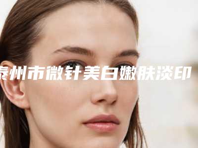泰州市微针美白嫩肤淡印2025优惠价格表分享-泰州市微针美白嫩肤淡印手术费用要多少钱
