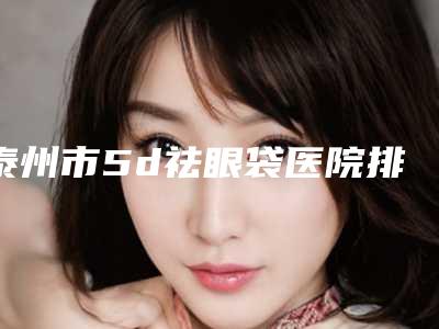 泰州市5d祛眼袋医院排行top10强靠谱之选(泰州市5d祛眼袋整形医院)