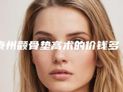 泰州颧骨垫高术的价钱多少(泰州颧骨垫高价格主要受哪些因素的影响)