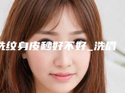 洗纹身皮秒好不好_洗眉用皮秒效果好还是普通激光好