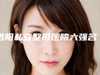 洛阳私立整形医院六强名单出炉了吗(洛阳私立整形医院六强名单出炉)