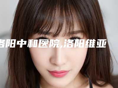 洛阳中和医院,洛阳维亚医疗美容专家-技术pk