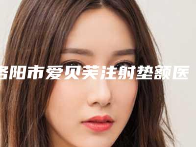 洛阳市爱贝芙注射垫额医院上榜清单前十实力评点-洛阳张倩医疗美容诊所分享排名前四口碑