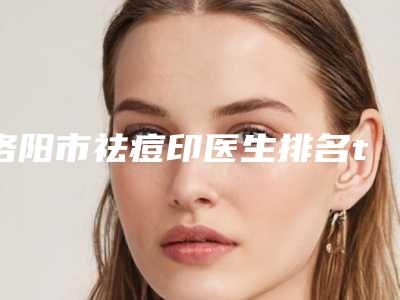 洛阳市祛痘印医生排名top10强可靠榜单公布-洛阳市滕可颖整形医生