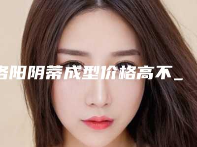 洛阳阴蒂成型价格高不_洛阳阴蒂成型术的费用有多高