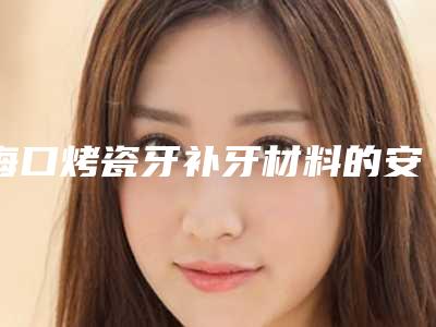 海口烤瓷牙补牙材料的安全性(海口烤瓷牙补牙既安全又经济)