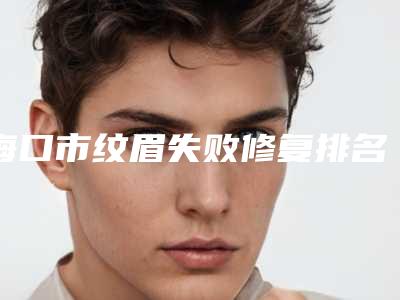 海口市纹眉失败修复排名前十位哪家有名气-海口市纹眉失败修复整形医院