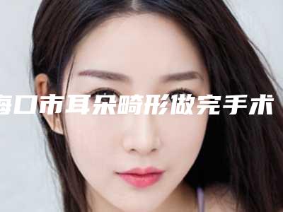 海口市耳朵畸形做完手术医院上榜清单权威上榜-海口孙彤医疗美容诊所公立领衔前三