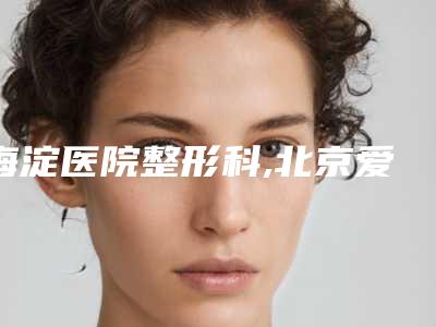 海淀医院整形科,北京爱美医疗美容门诊部热门top口碑盘点