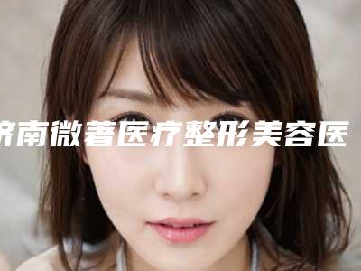 济南微著医疗整形美容医院与济南赵氏医疗美容诊所从技术、口碑对比实力