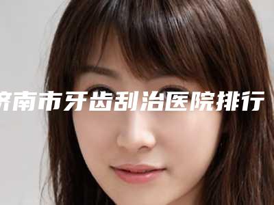 济南市牙齿刮治医院排行综合实力前十佳大曝光(济南市牙齿刮治口腔医院分享排名前四口碑)