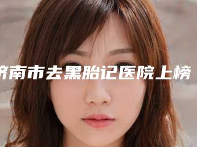 济南市去黑胎记医院上榜清单前十名种草一览-济南市去黑胎记整形医院