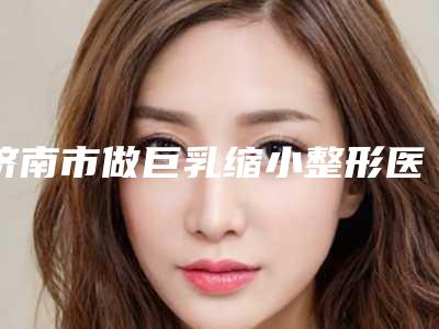 济南市做巨乳缩小整形医院-济南俏嘉丽医疗美容雄踞前三