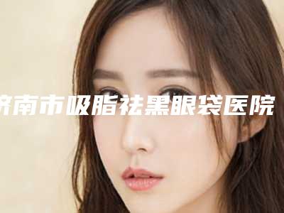 济南市吸脂祛黑眼袋医院在榜名单前十大评比（济南美莲医疗美容门诊部专家大咖实力认证）