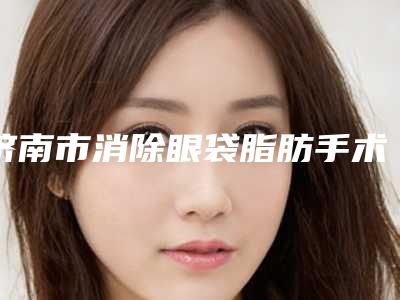 济南市消除眼袋脂肪手术价格价位表新版曝光-均价消除眼袋脂肪手术13214元