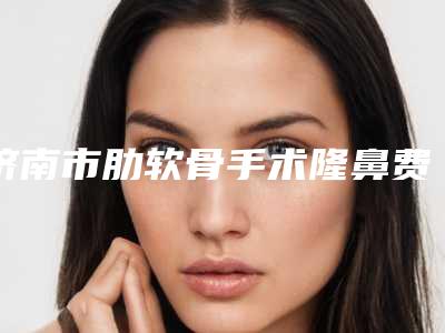 济南市肋软骨手术隆鼻费用表明细火热出炉一览-近8个月均价为2197元
