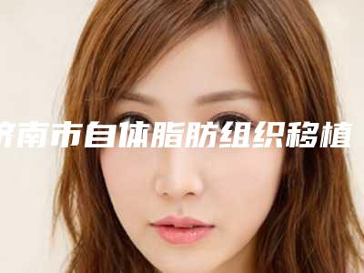 济南市自体脂肪组织移植医院排名墙裂推荐-济南历下美莲医疗美容门诊部实力遥遥领先_列前三