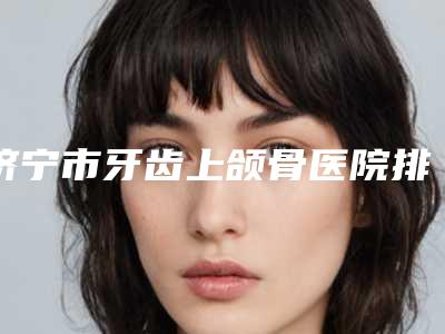 济宁市牙齿上颌骨医院排行前十名大曝光（山东济宁凤华口腔门诊部私立知名好评医生当选）