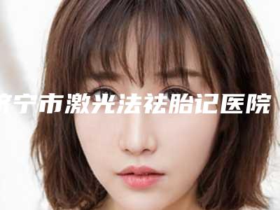 济宁市激光法祛胎记医院口碑排名专业机构上线-济宁市激光法祛胎记整形医院