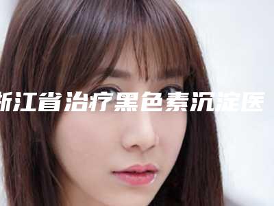 浙江省治疗黑色素沉淀医生超全名单更新-黄丹医生口碑好实力强