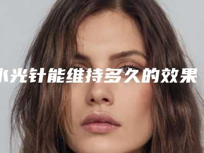 水光针能维持多久的效果_水光针术后第二天可以洗脸吗