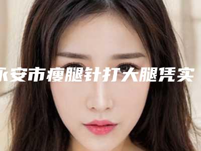 永安市瘦腿针打大腿凭实力拔得头筹的整形医院!永安市瘦腿针打大腿整形医院有哪些